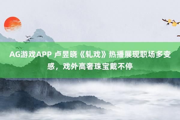 AG游戏APP 卢昱晓《轧戏》热播展现职场多变感,戏外高奢珠宝戴不停