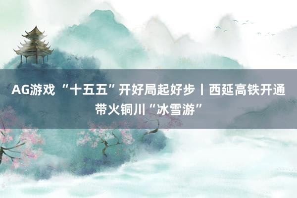 AG游戏 “十五五”开好局起好步丨西延高铁开通带火铜川“冰雪游”