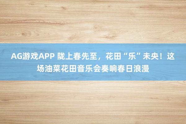 AG游戏APP 陇上春先至，花田“乐”未央！这场油菜花田音乐会奏响春日浪漫