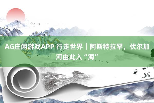 AG庄闲游戏APP 行走世界|阿斯特拉罕,伏尔加河由此入“海”