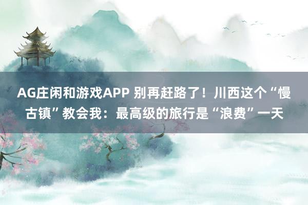 AG庄闲和游戏APP 别再赶路了！川西这个“慢古镇”教会我：最高级的旅行是“浪费”一天