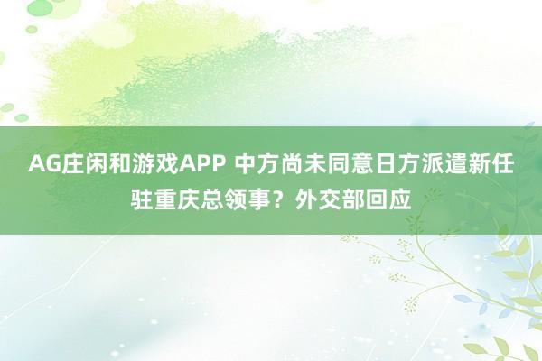 AG庄闲和游戏APP 中方尚未同意日方派遣新任驻重庆总领事?外交部回应