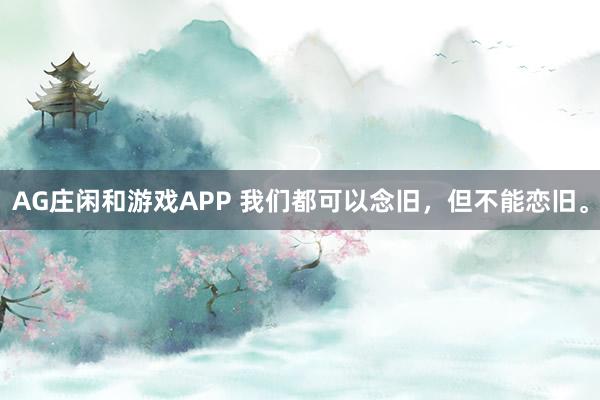 AG庄闲和游戏APP 我们都可以念旧，但不能恋旧。
