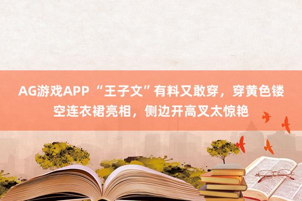 AG游戏APP “王子文”有料又敢穿，穿黄色镂空连衣裙亮相，侧边开高叉太惊艳