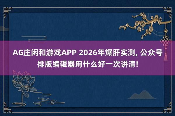 AG庄闲和游戏APP 2026年爆肝实测, 公众号排版编辑器用什么好一次讲清!