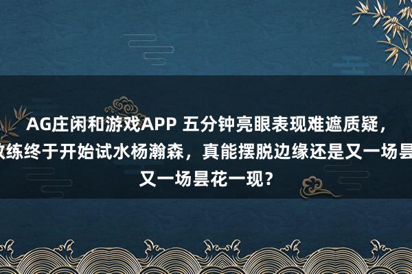 AG庄闲和游戏APP 五分钟亮眼表现难遮质疑，开拓者教练终于开始试水杨瀚森，真能摆脱边缘还是又一场昙花一现？