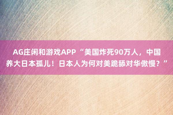 AG庄闲和游戏APP “美国炸死90万人，中国养大日本孤儿！日本人为何对美跪舔对华傲慢？”