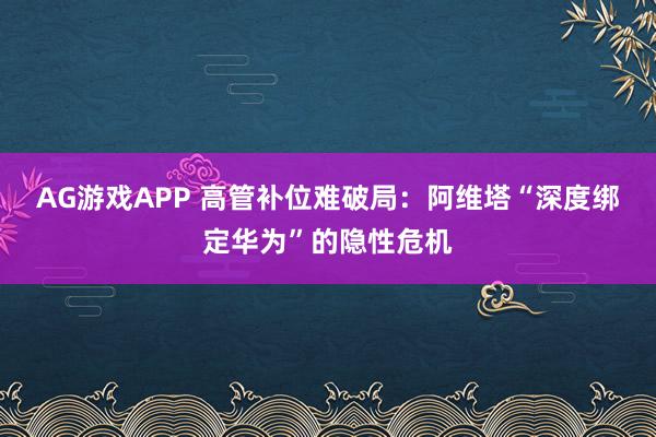 AG游戏APP 高管补位难破局：阿维塔“深度绑定华为”的隐性危机