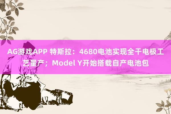 AG游戏APP 特斯拉：4680电池实现全干电极工艺量产；Model Y开始搭载自产电池包