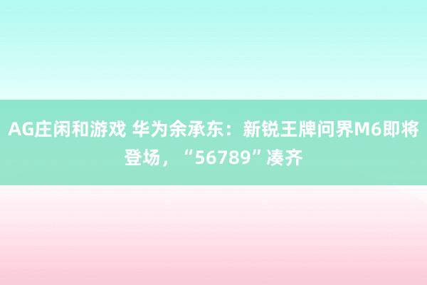 AG庄闲和游戏 华为余承东：新锐王牌问界M6即将登场，“56789”凑齐