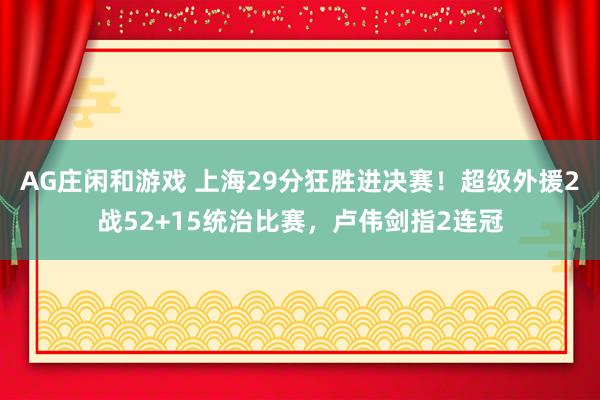 AG庄闲和游戏 上海29分狂胜进决赛！超级外援2战52+15统治比赛，卢伟剑指2连冠
