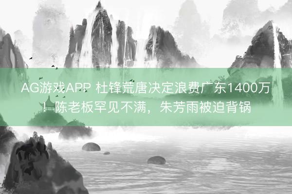 AG游戏APP 杜锋荒唐决定浪费广东1400万！陈老板罕见不满，朱芳雨被迫背锅