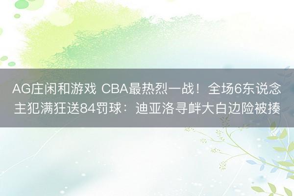 AG庄闲和游戏 CBA最热烈一战!全场6东说念主犯满狂送84罚球:迪亚洛寻衅大白边险被揍