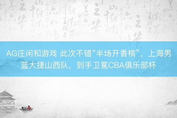 AG庄闲和游戏 此次不错“半场开香槟”，上海男篮大捷山西队，到手卫冕CBA俱乐部杯