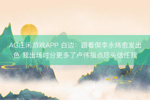AG庄闲游戏APP 白边：跟着偰李永炜愈发出色 我出场时分更多了卢伟指点尽头信任我