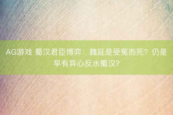 AG游戏 蜀汉君臣博弈:魏延是受冤而死?仍是早有异心反水蜀汉?