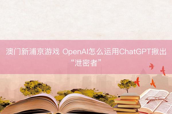澳门新浦京游戏 OpenAI怎么运用ChatGPT揪出“泄密者”