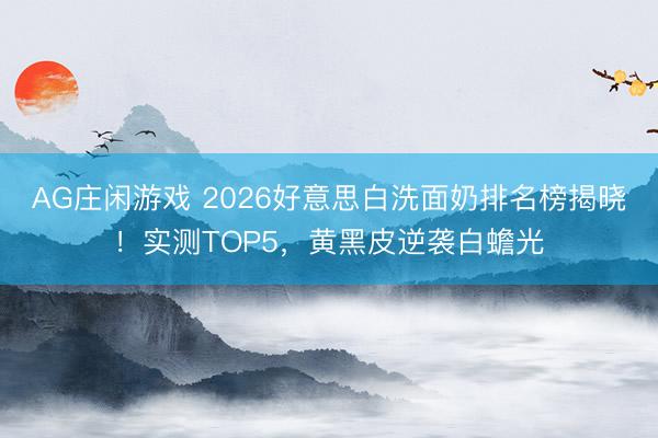 AG庄闲游戏 2026好意思白洗面奶排名榜揭晓！实测TOP5，黄黑皮逆袭白蟾光