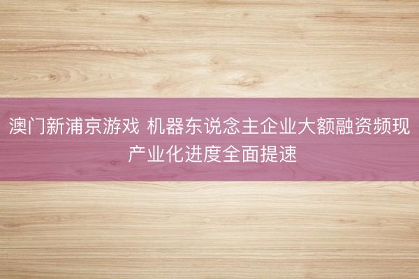 澳门新浦京游戏 机器东说念主企业大额融资频现 产业化进度全面提速